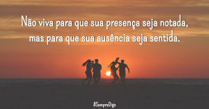 Não viva para que sua presença seja notada, mas para que sua ausência seja sentida